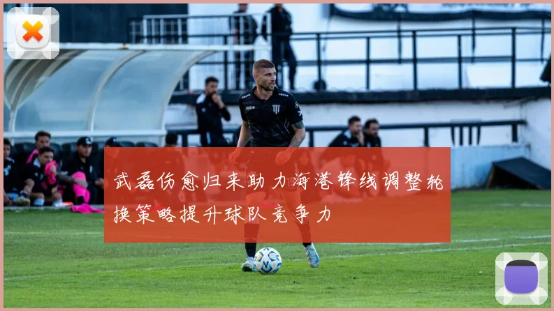 武磊伤愈归来助力海港锋线调整轮换策略提升球队竞争力