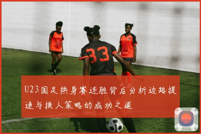 U23国足热身赛连胜背后分析边路提速与换人策略的成功之道