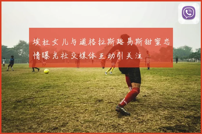 埃杜女儿与道格拉斯路易斯甜蜜恋情曝光社交媒体互动引关注