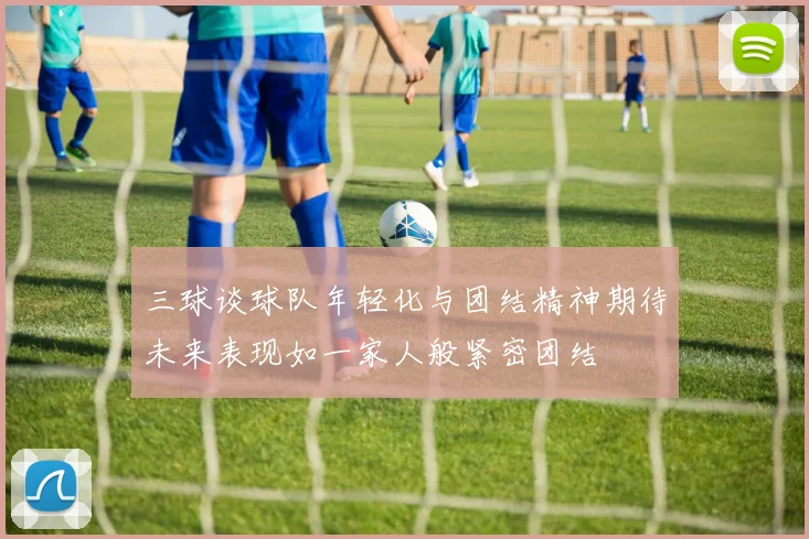 三球谈球队年轻化与团结精神期待未来表现如一家人般紧密团结