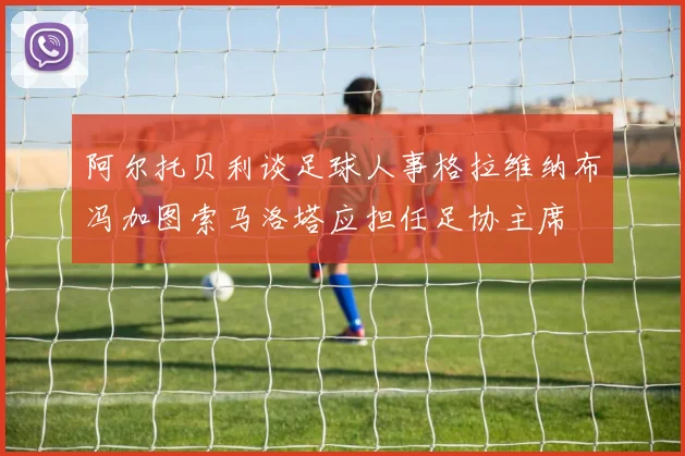 阿尔托贝利谈足球人事格拉维纳布冯加图索马洛塔应担任足协主席