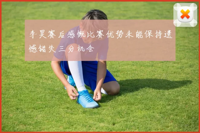 李昊赛后感慨比赛优势未能保持遗憾错失三分机会