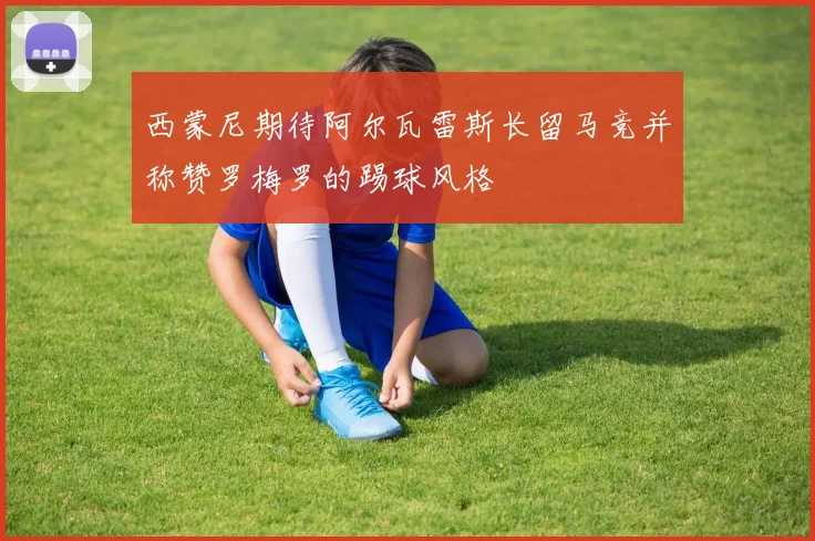 西蒙尼期待阿尔瓦雷斯长留马竞并称赞罗梅罗的踢球风格