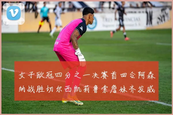 女子欧冠四分之一决赛首回合阿森纳战胜切尔西凯莉鲁索詹妹齐发威